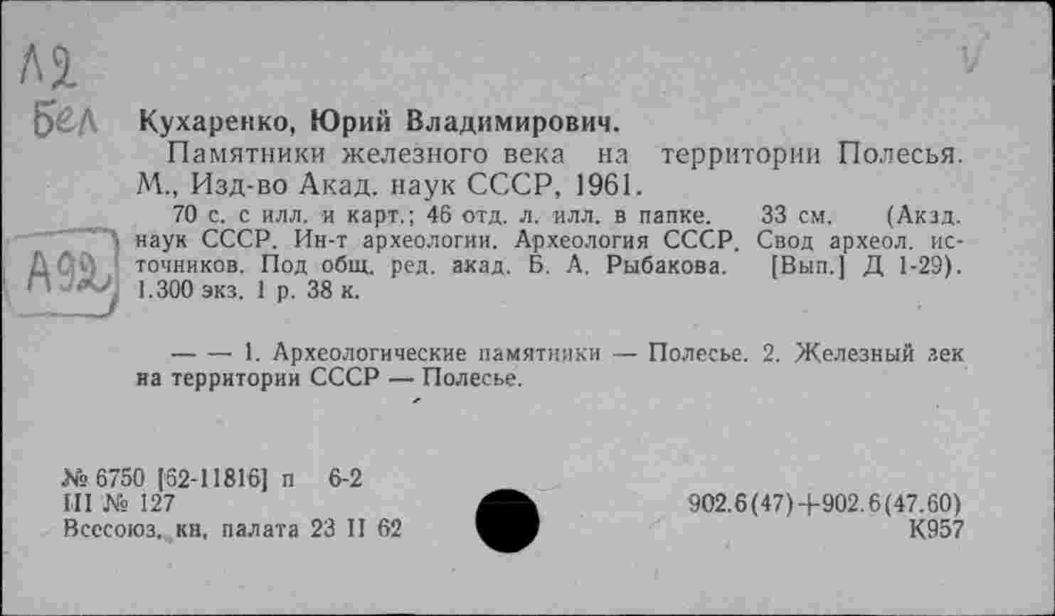 ﻿Бед
A9âj
Кухаренко, Юрий Владимирович.
Памятники железного века на территории Полесья. М., Изд-во Акад, наук СССР, 1961.
70 с. с илл. и карт.; 46 отд. л. илл. в папке. 33 см. (Акад, наук СССР. Ин-т археологии. Археология СССР. Свод археол. источников. Под общ. ред. акад. Б. А. Рыбакова. [Вып.] Д 1-29). 1.300 экз. 1 р. 38 к.
-------1. Археологические памятники — Полесье. 2. Железный зек на территории СССР — Полесье.
№ 6750 [62-11816] п 6-2
III № 127
Всесоюз. кн, палата 23 II 62
902.6(47)-|-902.6(47.60)
К957